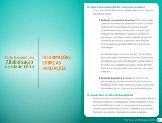 33Pacto Nacional pela Alfabetização na Idade Certa
INFORMAÇÕES
SOBRE AS
AVALIAÇÕES
Pacto Nacional pela
Alfabetização
na Idade Certa
35. Como o desenvolvimento das crianças será avaliado?
O Pacto Nacional pela Alfabetização na Idade Certa terá duas frentes de
avaliação das crianças:
1. Avaliação permanente e formativa: O Curso de Formação
Continuada dos Professores alfabetizadores prevê, na Unidade
1, planejamento de estratégias de avaliação permanente
do desenvolvimento das crianças, com a construção, pelos
professores, de instrumentos de avaliação e de registro de
aprendizagem. Com base nos dados analisados por meio dos
instrumentos de avaliação, os professores serão auxiliados
na tarefa de planejar situações didáticas que favoreçam as
aprendizagens.
Será aplicada também, no início e final do 2º ano, a Provinha
Brasil, com o objetivo de diagnosticar, por meio de instrumento
sistematizado, quais conhecimentos sobre o sistema alfabético
de escrita e quais habilidades de leitura as crianças dominam.
A aplicação e análise dos dados serão realizadas pelos próprios
professores.
2. Avaliação diagnóstica e externa: No final do 3º ano
será aplicada, pelo Instituto Nacional de Estudos e Pesquisas
Educacionais Anísio Teixeira (Inep), uma avaliação externa anual
para checagem de todo o percurso de aprendizagem do aluno.
36. Quando fazer as avaliações diagnósticas?
Tendo em vista que o processo de apropriação da base alfabética, elemento
estruturante do processo de alfabetização, começa formalmente no início
do ciclo de alfabetização, quando a criança está com 6 anos completos,
indicamos que o professor precisa realizar, já no primeiro ano, avaliações
diagnósticas para subsidiar o planejamento da ação pedagógica.
 