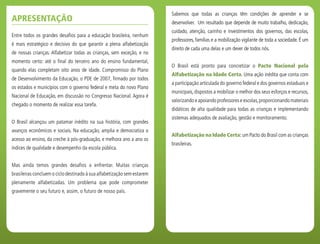 Entre todos os grandes desafios para a educação brasileira, nenhum
é mais estratégico e decisivo do que garantir a plena alfabetização
de nossas crianças. Alfabetizar todas as crianças, sem exceção, e no
momento certo: até o final do terceiro ano do ensino fundamental,
quando elas completam oito anos de idade. Compromisso do Plano
de Desenvolvimento da Educação, o PDE de 2007, firmado por todos
os estados e municípios com o governo federal e meta do novo Plano
Nacional de Educação, em discussão no Congresso Nacional. Agora é
chegado o momento de realizar essa tarefa.
O Brasil alcançou um patamar inédito na sua história, com grandes
avanços econômicos e sociais. Na educação, amplia e democratiza o
acesso ao ensino, da creche à pós-graduação, e melhora ano a ano os
índices de qualidade e desempenho da escola pública.
Mas ainda temos grandes desafios a enfrentar. Muitas crianças
brasileiras concluem o ciclo destinado à sua alfabetização sem estarem
plenamente alfabetizadas. Um problema que pode comprometer
gravemente o seu futuro e, assim, o futuro de nosso país.
Sabemos que todas as crianças têm condições de aprender e se
desenvolver. Um resultado que depende de muito trabalho, dedicação,
cuidado, atenção, carinho e investimentos dos governos, das escolas,
professores, famílias e a mobilização vigilante de toda a sociedade. É um
direito de cada uma delas e um dever de todos nós.
O Brasil está pronto para concretizar o Pacto Nacional pela
Alfabetização na Idade Certa. Uma ação inédita que conta com
a participação articulada do governo federal e dos governos estaduais e
municipais, dispostos a mobilizar o melhor dos seus esforços e recursos,
valorizando e apoiando professores e escolas,proporcionando materiais
didáticos de alta qualidade para todas as crianças e implementando
sistemas adequados de avaliação, gestão e monitoramento.
Alfabetização na Idade Certa: um Pacto do Brasil com as crianças
brasileiras.
Apresentação
 
