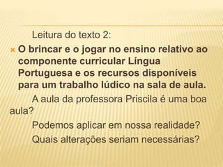 Leitura do texto 2:
 O brincar e o jogar no ensino relativo ao
componente curricular Língua
Portuguesa e os recursos disponíveis
para um trabalho lúdico na sala de aula.
A aula da professora Priscila é uma boa
aula?
Podemos aplicar em nossa realidade?
Quais alterações seriam necessárias?

 