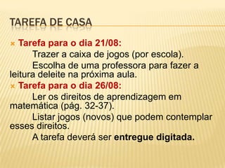 TAREFA DE CASA
Tarefa para o dia 21/08:
Trazer a caixa de jogos (por escola).
Escolha de uma professora para fazer a
leitura deleite na próxima aula.
 Tarefa para o dia 26/08:
Ler os direitos de aprendizagem em
matemática (pág. 32-37).
Listar jogos (novos) que podem contemplar
esses direitos.
A tarefa deverá ser entregue digitada.


 