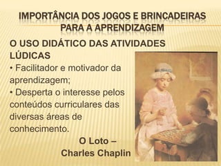 IMPORTÂNCIA DOS JOGOS E BRINCADEIRAS
PARA A APRENDIZAGEM
O USO DIDÁTICO DAS ATIVIDADES
LÚDICAS
• Facilitador e motivador da
aprendizagem;
• Desperta o interesse pelos
conteúdos curriculares das
diversas áreas de
conhecimento.
O Loto –
Charles Chaplin

 