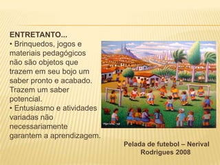 ENTRETANTO...
• Brinquedos, jogos e
materiais pedagógicos
não são objetos que
trazem em seu bojo um
saber pronto e acabado.
Trazem um saber
potencial.
• Entusiasmo e atividades
variadas não
necessariamente
garantem a aprendizagem.
Pelada de futebol – Nerival
Rodrigues 2008

 