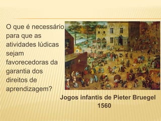 O que é necessário
para que as
atividades lúdicas
sejam
favorecedoras da
garantia dos
direitos de
aprendizagem?
Jogos infantis de Pieter Bruegel
1560

 
