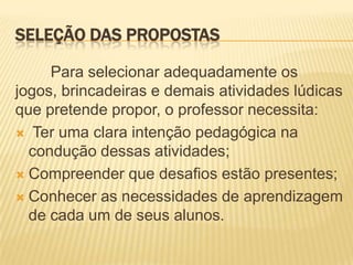 SELEÇÃO DAS PROPOSTAS
Para selecionar adequadamente os
jogos, brincadeiras e demais atividades lúdicas
que pretende propor, o professor necessita:
 Ter uma clara intenção pedagógica na
condução dessas atividades;
 Compreender que desafios estão presentes;
 Conhecer as necessidades de aprendizagem
de cada um de seus alunos.

 
