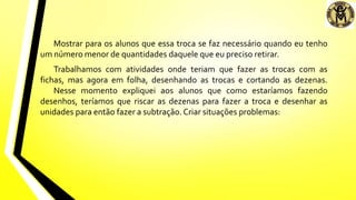 Mostrar para os alunos que essa troca se faz necessário quando eu tenho
um número menor de quantidades daquele que eu preciso retirar.
Trabalhamos com atividades onde teriam que fazer as trocas com as
fichas, mas agora em folha, desenhando as trocas e cortando as dezenas.
Nesse momento expliquei aos alunos que como estaríamos fazendo
desenhos, teríamos que riscar as dezenas para fazer a troca e desenhar as
unidades para então fazer a subtração. Criar situações problemas:
 