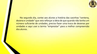 No segundo dia, contei aos alunos a história das casinhas “centena,
dezena e unidade” que veio reforçar a ideia de que quando não tenho um
número suficiente de unidades, preciso fazer uma troca de dezenas por
unidades e aqui usei o termo “emprestar” para a melhor compreensão
dos alunos.
 
