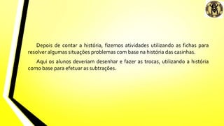 Depois de contar a história, fizemos atividades utilizando as fichas para
resolver algumas situações problemas com base na história das casinhas.
Aqui os alunos deveriam desenhar e fazer as trocas, utilizando a história
como base para efetuar as subtrações.
 