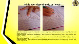 a) Na dezena tem 2 caixas e na unidade tem 2 ovos e ela precisa de 4. Como ela irá fazer o bolo? Quantos ovos
ficarão na dezena?
b) Na dezena tem 3 caixas e na unidade tem 2 ovos e ela precisa de 6. Como ela irá fazer o bolo? Quantos ovos
ficarão a dezena?
c) Na dezena tem 2 dezenas e na unidade tem 4 ovos e ela precisa de 9. Como ela irá fazer o bolo? Quantos
ovos ficarão na dezena?
d) Na dezena tem 3 ovos e na unidade tem 4 ovos e ela precisa de 7. Como ela irá fazer o bolo? Quantos ovos
ficarão na dezena?
Atividades desenhando os “ovos”
 