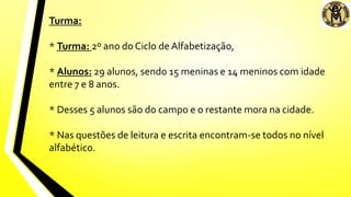 Turma:
* Turma: 2º ano do Ciclo de Alfabetização,
* Alunos: 29 alunos, sendo 15 meninas e 14 meninos com idade
entre 7 e 8 anos.
* Desses 5 alunos são do campo e o restante mora na cidade.
* Nas questões de leitura e escrita encontram-se todos no nível
alfabético.
 