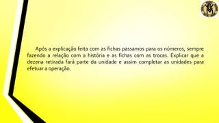 Após a explicação feita com as fichas passamos para os números, sempre
fazendo a relação com a história e as fichas com as trocas. Explicar que a
dezena retirada fará parte da unidade e assim completar as unidades para
efetuar a operação.
 