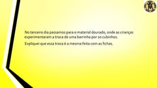No terceiro dia passamos para o material dourado, onde as crianças
experimentaram a troca de uma barrinha por 10 cubinhos.
Expliquei que essa troca é a mesma feita com as fichas.
 