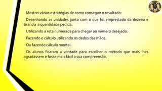 Mostrei várias estratégias de como conseguir o resultado:
Desenhando as unidades junto com o que foi emprestado da dezena e
tirando a quantidade pedida.
Utilizando a reta numerada para chegar ao número desejado.
Fazendo o cálculo utilizando os dedos das mãos.
Ou fazendo cálculo mental.
Os alunos ficaram a vontade para escolher o método que mais lhes
agradassem e fosse mais fácil a sua compreensão.
 