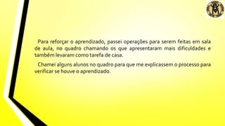 Para reforçar o aprendizado, passei operações para serem feitas em sala
de aula, no quadro chamando os que apresentaram mais dificuldades e
também levaram como tarefa de casa.
Chamei alguns alunos no quadro para que me explicassem o processo para
verificar se houve o aprendizado.
 