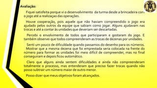 Avaliação:
Fiquei satisfeita porque vi o desenvolvimento da turma desde a brincadeira com
o jogo até a realizaçao das operações.
Houve cooperação, pois aquele que não haviam compreendido o jogo era
ajudado pelos outros da equipe que sabiam como jogar. Alguns ajudavam nas
trocas e até a contar às unidades que deveriam ser descartadas.
Percebi o envolvimento de todos que participaram e gostaram do jogo. E
também observei que todos compreenderam as trocas de dezenas por unidades.
Senti um pouco de dificuldade quando passamos do desenho para os números.
Mostrar que a mesma dezena que foi emprestada seria colocada na frente do
número para formar as unidades foi meio difícil de compreender, mas no final
conseguiram e depois ficou automático.
Claro que alguns ainda sentem dificuldades e ainda não compreenderam
totalmente o processo, mas entenderam que preciso fazer trocas quando não
posso subtrair um número maior de outro menor.
Posso dizer que meus objetivos foram alcançados.
 