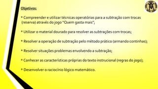 Objetivos:
* Compreender e utilizar técnicas operatórias para a subtração com trocas
(reserva) através do jogo “Quem gasta mais”;
* Utilizar o material dourado para resolver as subtrações com trocas;
* Resolver a operação de subtração pelo método prático (armando continhas);
* Resolver situações problemas envolvendo a subtração;
* Conhecer as características próprias do texto instrucional (regras do jogo);
* Desenvolver o raciocínio lógico matemático.
 