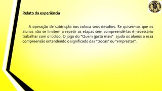 Relato da experiência
A operação de subtração nos coloca seus desafios. Se quisermos que os
alunos não se limitem a repetir as etapas sem compreendê-las é necessário
trabalhar com o lúdico. O jogo do “Quem gasta mais” ajuda os alunos a essa
compreensão entendendo o significado das “trocas” ou “emprestar”.
 