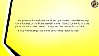 No primeiro dia expliquei aos alunos que iríamos aprender um jogo
novo onde eles teriam fichas vermelhas que teriam valor 1 e fichas azuis
que teriam valor 10 e o objetivo do jogo era ficar sem nenhuma ficha.
Passei no quadro para os alunos copiarem as regras do jogo:
 