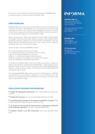 14

Este estudio ha sido realizado por la Dirección de Estudios de INFORMA D&B.
Los datos proceden de la base de datos de INFORMA D&B.

SOBRE INFORMA D&B.

INFORMA D&B, S.A
Avda. de la Industria, 32
28108 Alcobendas (Madrid)
www.informa.es

INFORMA D&B (Grupo CESCE) es la compañía líder en el suministro de Información
Comercial, Financiera y de Marketing, con una facturación consolidada de 86
millones de € en 2012. Fue la 1ª base de datos española de información comercial
y financiera en conseguir el certificado de calidad AENOR, contando actualmente
con esta certificación según las normas ISO 9001 y 14001.

Servicio de Atención al Cliente
clientes@informa.es
902 176 076

Desde sus comienzos en 1992, la base de datos de Informa D&B se ha alimentado
de múltiples fuentes de información, públicas y privadas como el Boletín Oficial
del Registro Mercantil, Depósitos de Cuentas Oficiales, BOE (Boletín Oficial del
Estado), Boletines Oficiales Provinciales y de CC.AA., Prensa nacional y regional,
Investigaciones ad hoc y Publicaciones Diversas.

INFORMA D&B
María Álvarez
malvarez@informa.es
Tel.: 91 661 71 19

La base de datos nacional de INFORMA contiene:
• 6 millones de agentes económicos nacionales.
• 3,3 millones de empresas y autónomos activos con rating.
• Más de 10 millones de balances de empresas.
• Más de 11,4 millones de cargos de administradores.
• Más de 2,4 millones de empresas con vinculaciones societarias.
• Más de 150.000 datos actualizados diariamente.
El liderazgo de INFORMA D&B se reafirma en 2004 tras absorber el negocio en
España y Portugal de la multinacional Dun&Bradstreet. Desde entonces forma
parte de la mayor red de información de empresas del mundo:la D&B Worldwide
Network, y como tal, ofrece acceso a la información on-line de 220 millones de
empresas de todo el mundo.
En la actualidad INFORMA D&B cuenta con más de 130.000 clientes y 3.000.000
usuarios (entre las marcas Informa y eInforma), y con la confianza de más del
95% de las entidades financieras y del 85% de las empresas del Ibex35 para
tomar sus decisiones de riesgo.

OTROS ESTUDIOS REALIZADOS POR INFORMA D&B:
Estudio de demografía empresarial. Serie mensual disponible desde abril
de 2009.
Estudio de Concursos. Serie mensual disponible desde abril de 2009.
Comportamiento de pagos de las empresas españolas y europeas. Serie
trimestral disponible desde el segundo trimestre de 2010.
Las mujeres en los consejos de administración y organismos de decisión
de las empresas españolas. Serie anual disponible desde 2009.
Empresas “Gacela” y de Alto Crecimiento. Serie anual disponible desde
2012.

SC Comunicación
María Asarta
maria@sccomunicacion.es
Tel.: 91 575 45 05

 