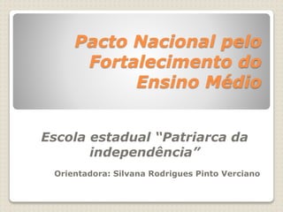 Pacto Nacional pelo 
Fortalecimento do 
Ensino Médio 
Escola estadual “Patriarca da 
independência” 
Orientadora: Silvana Rodrigues Pinto Verciano 
 