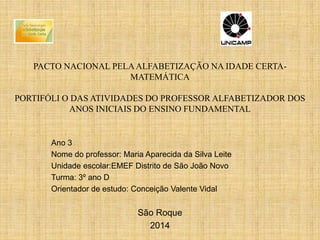 PACTO NACIONAL PELAALFABETIZAÇÃO NA IDADE CERTA-
MATEMÁTICA
PORTIFÓLI O DAS ATIVIDADES DO PROFESSOR ALFABETIZADOR DOS
ANOS INICIAIS DO ENSINO FUNDAMENTAL
Ano 3
Nome do professor: Maria Aparecida da Silva Leite
Unidade escolar:EMEF Distrito de São João Novo
Turma: 3º ano D
Orientador de estudo: Conceição Valente Vidal
São Roque
2014
 