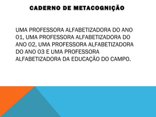 CADERNO DE METACOGNIÇÃO
UMA PROFESSORA ALFABETIZADORA DO ANO
01, UMA PROFESSORA ALFABETIZADORA DO
ANO 02, UMA PROFESSORA ALFABETIZADORA
DO ANO 03 E UMA PROFESSORA
ALFABETIZADORA DA EDUCAÇÃO DO CAMPO.
 