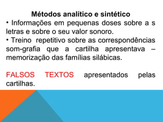 Métodos analítico e sintético
• Informações em pequenas doses sobre a s
letras e sobre o seu valor sonoro.
• Treino repetitivo sobre as correspondências
som-grafia que a cartilha apresentava –
memorização das famílias silábicas.
FALSOS TEXTOS apresentados pelas
cartilhas.
 