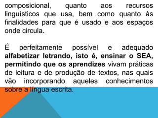 composicional, quanto aos recursos
linguísticos que usa, bem como quanto às
finalidades para que é usado e aos espaços
onde circula.
É perfeitamente possível e adequado
alfabetizar letrando, isto é, ensinar o SEA,
permitindo que os aprendizes vivam práticas
de leitura e de produção de textos, nas quais
vão incorporando aqueles conhecimentos
sobre a língua escrita.
 