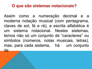 Assim como a numeração decimal e a
moderna notação musical (com pentagrama,
claves de sol, fá e ré), a escrita alfabética é
um sistema notacional. Nestes sistemas,
temos não só um conjunto de “caracteres” ou
símbolos (números, notas musicais, letras),
mas, para cada sistema, há um conjunto
de
O que são sistemas notacionais?
 