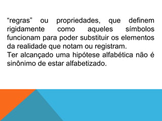 “regras” ou propriedades, que definem
rigidamente como aqueles símbolos
funcionam para poder substituir os elementos
da realidade que notam ou registram.
Ter alcançado uma hipótese alfabética não é
sinônimo de estar alfabetizado.
 
