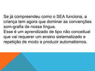 Se já compreendeu como o SEA funciona, a
criança tem agora que dominar as convenções
som-grafia de nossa língua.
Esse é um aprendizado de tipo não conceitual
que vai requerer um ensino sistematizado e
repetição de modo a produzir automatismos.
 