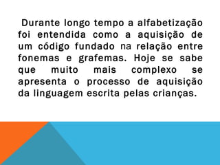 Durante longo tempo a alfabetização
foi entendida como a aquisição de
um código fundado na relação entre
fonemas e grafemas. Hoje se sabe
que muito mais complexo se
apresenta o processo de aquisição
da linguagem escrita pelas crianças.
 