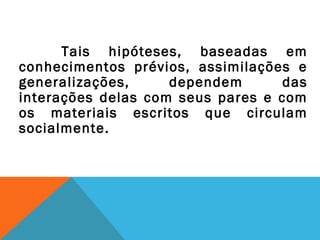 Tais hipóteses, baseadas em
conhecimentos prévios, assimilações e
generalizações, dependem das
interações delas com seus pares e com
os materiais escritos que circulam
socialmente.
 