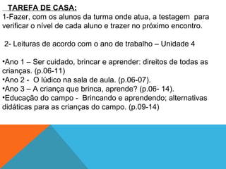TAREFA DE CASA:
1-Fazer, com os alunos da turma onde atua, a testagem para
verificar o nível de cada aluno e trazer no próximo encontro.
2- Leituras de acordo com o ano de trabalho – Unidade 4
•Ano 1 – Ser cuidado, brincar e aprender: direitos de todas as
crianças. (p.06-11)
•Ano 2 - O lúdico na sala de aula. (p.06-07).
•Ano 3 – A criança que brinca, aprende? (p.06- 14).
•Educação do campo - Brincando e aprendendo; alternativas
didáticas para as crianças do campo. (p.09-14)
 