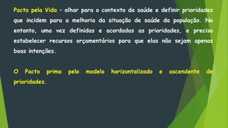 Pacto pela Vida – olhar para o contexto da saúde e definir prioridades
que incidem para a melhoria da situação de saúde da população. No
entanto, uma vez definidas e acordadas as prioridades, e preciso
estabelecer recursos orçamentários para que elas não sejam apenas
boas intenções.
O Pacto prima pelo modelo horizontalizado e ascendente de
prioridades.
 