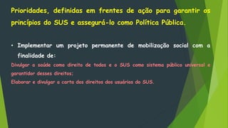 Prioridades, definidas em frentes de ação para garantir os
princípios do SUS e assegurá-lo como Política Pública.
• Implementar um projeto permanente de mobilização social com a
finalidade de:
Divulgar a saúde como direito de todos e o SUS como sistema público universal e
garantidor desses direitos;
Elaborar e divulgar a carta dos direitos dos usuários do SUS.
 