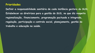 Prioridades
Definir a responsabilidade sanitária de cada instância gestora do SUS;
Estabelecer as diretrizes para a gestão do SUS, no que diz respeito
regionalização, financiamento, programação pactuada e integrada,
regulação, participação e controle social, planejamento, gestão do
trabalho e educação na saúde.
 
