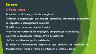 Em suma:
O Pacto busca:
Respeitar as diferenças locais e regionais;
Reforçar a organização das regiões sanitárias, instituindo mecanismos
de cogestão e planejamento regional;
Qualificar o acesso ao direito à saúde;
Redefinir instrumentos de regulação, programação e avaliação;
Valorizar a cooperação técnica entre os gestores;
Unificar os diversos pactos existentes;
Estimular o financiamento tripartite com critérios de equidade nas
transferências fundo a fundo e fortalecer o controle social.
 