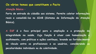 Os vários temas que constituem o Pacto
Atenção Básica –
Porta de entrada do cidadão aos sistema. Permite coletar informações
reais e consolidá-las no SIAB (Sistema de Informação da Atenção
Básica).
A ESF é o foco principal para a ampliação e a promoção da
integralidade na saúde. Cuja função é atuar com humanização e
acolhimento, com práticas e ações contínuas, levando ao fortalecimento
do vínculo entre os profissionais e os usuários, considerando as
peculiaridades individuais ou da coletividade.
 