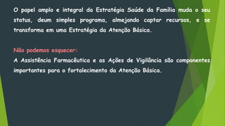 O papel amplo e integral da Estratégia Saúde da Família muda o seu
status, deum simples programa, almejando captar recursos, e se
transforma em uma Estratégia da Atenção Básica.
Não podemos esquecer:
A Assistência Farmacêutica e as Ações de Vigilância são componentes
importantes para o fortalecimento da Atenção Básica.
 