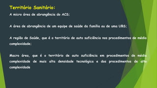 Território Sanitário:
A micro área de abrangência do ACS;
A área de abrangência de um equipe de saúde da família ou de uma UBS;
A região de Saúde, que é o território de auto suficiência nos procedimentos de média
complexidade;
Macro área, que é o território de auto suficiência em procedimentos de média
complexidade de mais alta densidade tecnológica e dos procedimentos de alto
complexidade
 
