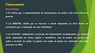 Financiamento
Recordando:
A CF define que a responsabilidade de financiamento da saúde é das três esferas do
governo.
A Lei 8080/90, define que os recursos a serem repassados ao SUS devem ser
suficientes par a realização de suas finalidades.
A Lei 8142/90, complementa o processo de financiamento estabelecendo: os recursos
serão repassados de forma regular e automática; eles só podem ser gastos com
ações e serviçõs de saúde; os gastos com saúde só podem ser realizados com ações
previstas no PMS.
 