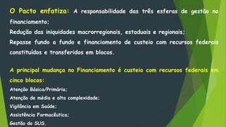O Pacto enfatiza: A responsabilidade das três esferas de gestão no
financiamento;
Redução das iniquidades macrorregionais, estaduais e regionais;
Repasse fundo a fundo e financiamento de custeio com recursos federais
constituídos e transferidos em blocos.
A principal mudança no Financiamento é custeio com recursos federais em
cinco blocos:
Atenção Básica/Primária;
Atenção de média e alta complexidade;
Vigilância em Saúde;
Assistência Farmacêutica;
Gestão do SUS.
 