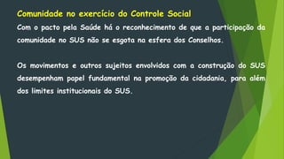 Comunidade no exercício do Controle Social
Com o pacto pela Saúde há o reconhecimento de que a participação da
comunidade no SUS não se esgota na esfera dos Conselhos.
Os movimentos e outros sujeitos envolvidos com a construção do SUS
desempenham papel fundamental na promoção da cidadania, para além
dos limites institucionais do SUS.
 