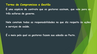 Termo de Compromisso e Gestão
É uma espécie de contrato que os gestores assinam, que vale para as
três esferas de governo.
Nele constam todas as responsabilidades no que diz respeito às ações
e serviços de saúde.
É o meio pelo qual os gestores fazem sua adesão ao Pacto.
 