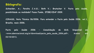 Bibliografia:
Schneider, A.; Peralta J.A.G.; Both V.; Brutscher V. Pacto pela Saúde,
possibilidade ou realidade? Passo Fundo, IFIBE/CEAP 2009.
CONASS, Nota Técnica 06/2006. Para entender o Pacto pela Saúde 2006. vol.1,
Brasilia, maio-2006.
Pacto pela Saúde 2006 – Consolidação do SUS. Disponível em
<www.abennacional.org.br/download/pacto_pela_saude_2006.pdf>. Acesso em
03/10/2013.
 