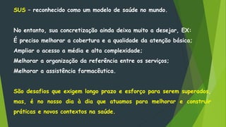 SUS – reconhecido como um modelo de saúde no mundo.
No entanto, sua concretização ainda deixa muito a desejar, EX:
É preciso melhorar a cobertura e a qualidade da atenção básica;
Ampliar o acesso a média e alta complexidade;
Melhorar a organização da referência entre os serviços;
Melhorar a assistência farmacêutica.
São desafios que exigem longo prazo e esforço para serem superados,
mas, é no nosso dia à dia que atuamos para melhorar e construir
práticas e novos contextos na saúde.
 