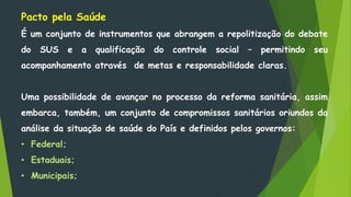 Pacto pela Saúde
É um conjunto de instrumentos que abrangem a repolitização do debate
do SUS e a qualificação do controle social – permitindo seu
acompanhamento através de metas e responsabilidade claras.
Uma possibilidade de avançar no processo da reforma sanitária, assim
embarca, também, um conjunto de compromissos sanitários oriundos da
análise da situação de saúde do País e definidos pelos governos:
• Federal;
• Estaduais;
• Municipais;
 