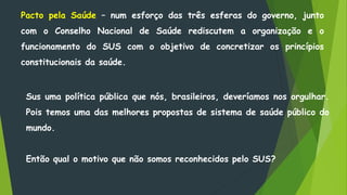 Pacto pela Saúde – num esforço das três esferas do governo, junto
com o Conselho Nacional de Saúde rediscutem a organização e o
funcionamento do SUS com o objetivo de concretizar os princípios
constitucionais da saúde.
Sus uma política pública que nós, brasileiros, deveríamos nos orgulhar.
Pois temos uma das melhores propostas de sistema de saúde público do
mundo.
Então qual o motivo que não somos reconhecidos pelo SUS?
 