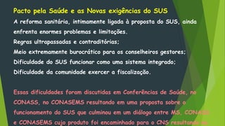 Pacto pela Saúde e as Novas exigências do SUS
A reforma sanitária, intimamente ligada à proposta do SUS, ainda
enfrenta enormes problemas e limitações.
Regras ultrapassadas e contraditórias;
Meio extremamente burocrático para os conselheiros gestores;
Dificuldade do SUS funcionar como uma sistema integrado;
Dificuldade da comunidade exercer a fiscalização.
Essas dificuldades foram discutidas em Conferências de Saúde, no
CONASS, no CONASEMS resultando em uma proposta sobre o
funcionamento do SUS que culminou em um diálogo entre MS, CONASS
e CONASEMS cujo produto foi encaminhado para o CNS resultando no
 