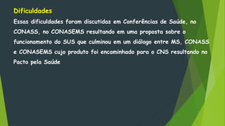 Dificuldades
Essas dificuldades foram discutidas em Conferências de Saúde, no
CONASS, no CONASEMS resultando em uma proposta sobre o
funcionamento do SUS que culminou em um diálogo entre MS, CONASS
e CONASEMS cujo produto foi encaminhado para o CNS resultando no
Pacto pela Saúde
 